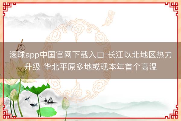 滚球app中国官网下载入口 长江以北地区热力升级 华北平原多地或现本年首个高温