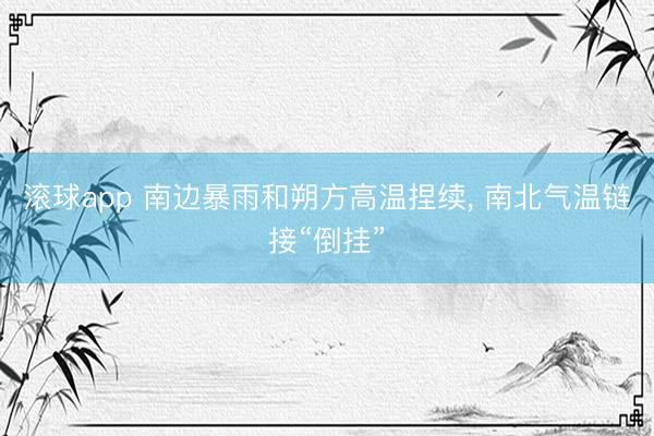 滚球app 南边暴雨和朔方高温捏续, 南北气温链接“倒挂”