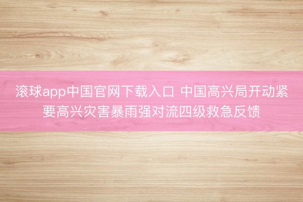 滚球app中国官网下载入口 中国高兴局开动紧要高兴灾害暴雨强对流四级救急反馈