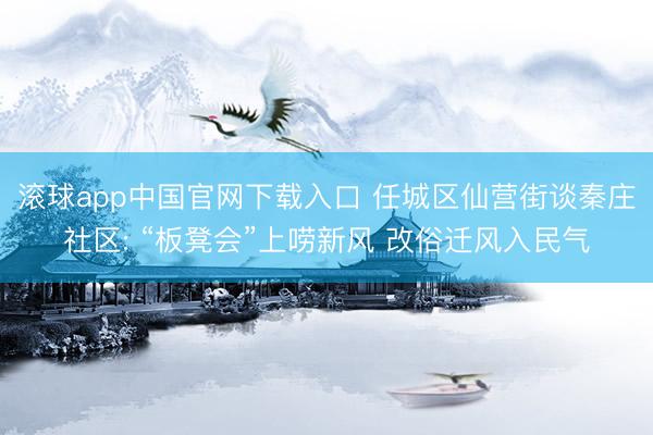 滚球app中国官网下载入口 任城区仙营街谈秦庄社区: “板凳会”上唠新风 改俗迁风入民气