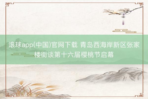 滚球app(中国)官网下载 青岛西海岸新区张家楼街谈第十六届樱桃节启幕