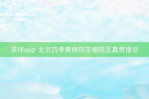 滚球app 北京四季青病院茶棚院区真贵接诊