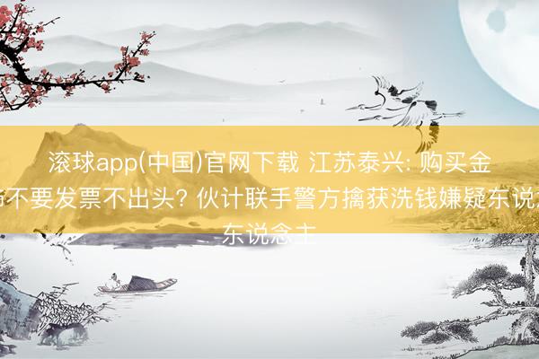 滚球app(中国)官网下载 江苏泰兴: 购买金首饰不要发票不出头? 伙计联手警方擒获洗钱嫌疑东说念主