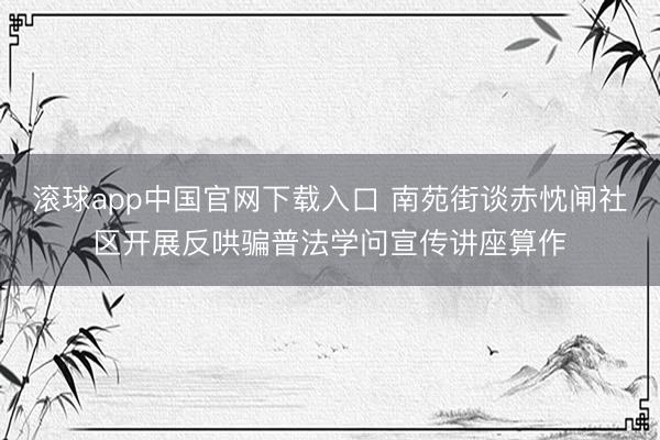 滚球app中国官网下载入口 南苑街谈赤忱闸社区开展反哄骗普法学问宣传讲座算作