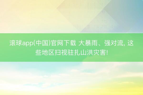 滚球app(中国)官网下载 大暴雨、强对流， 这些地区扫视驻扎山洪灾害!