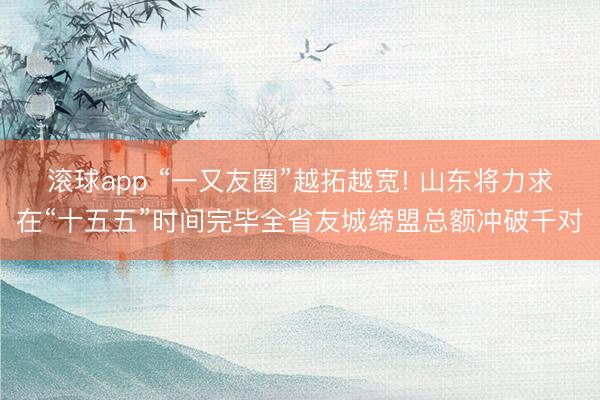 滚球app “一又友圈”越拓越宽! 山东将力求在“十五五”时间完毕全省友城缔盟总额冲破千对