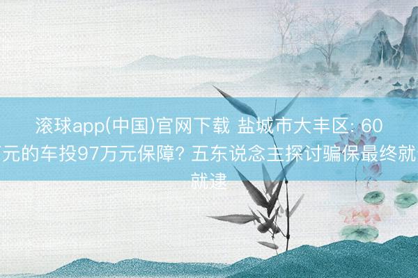滚球app(中国)官网下载 盐城市大丰区: 60万元的车投97万元保障? 五东说念主探讨骗保最终就逮
