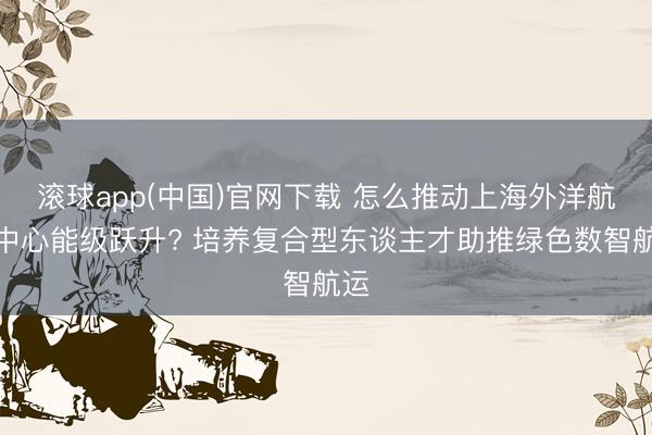 滚球app(中国)官网下载 怎么推动上海外洋航运中心能级跃升? 培养复合型东谈主才助推绿色数智航运