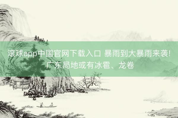 滚球app中国官网下载入口 暴雨到大暴雨来袭! 广东局地或有冰雹、龙卷