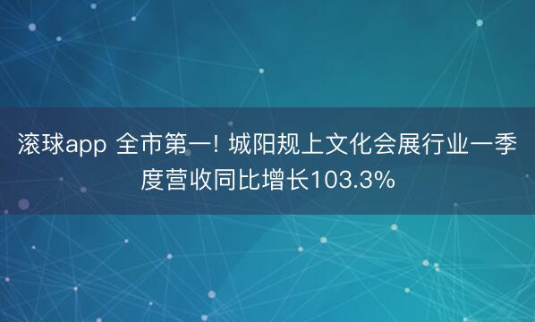 滚球app 全市第一! 城阳规上文化会展行业一季度营收同比增长103.3%