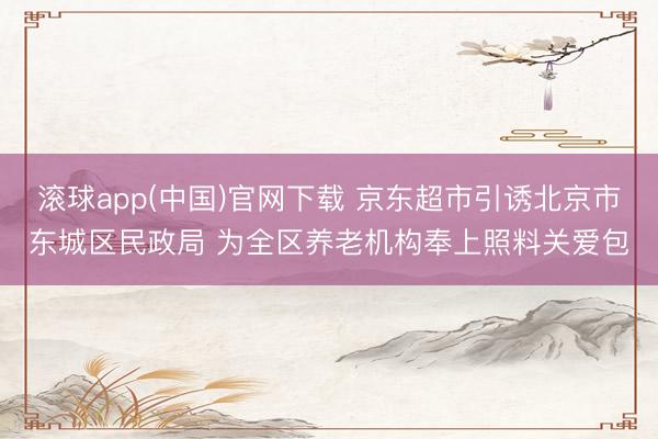 滚球app(中国)官网下载 京东超市引诱北京市东城区民政局 为全区养老机构奉上照料关爱包