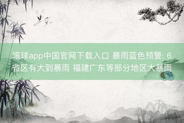 滚球app中国官网下载入口 暴雨蓝色预警: 6省区有大到暴雨 福建广东等部分地区大暴雨