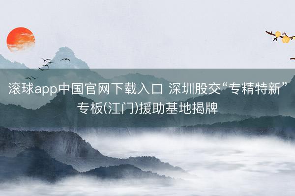 滚球app中国官网下载入口 深圳股交“专精特新”专板(江门)援助基地揭牌