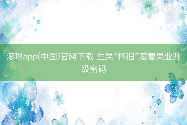 滚球app(中国)官网下载 生果“怀旧”藏着果业升级密码