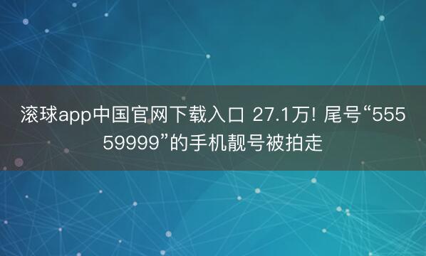 滚球app中国官网下载入口 27.1万! 尾号“55559999”的手机靓号被拍走