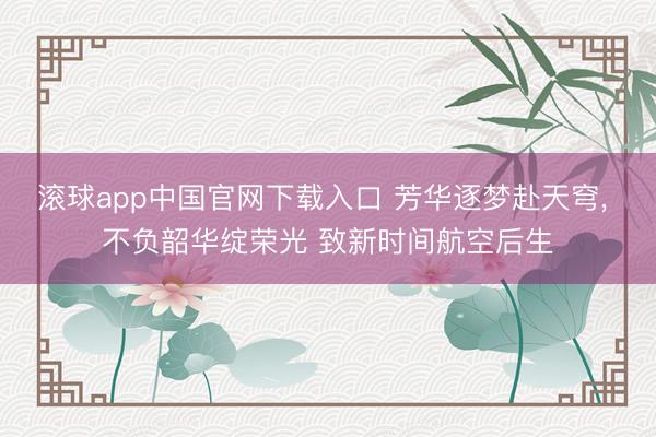 滚球app中国官网下载入口 芳华逐梦赴天穹， 不负韶华绽荣光 致新时间航空后生