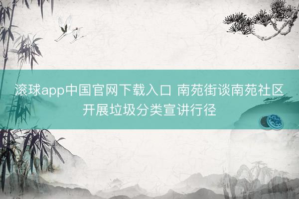 滚球app中国官网下载入口 南苑街谈南苑社区开展垃圾分类宣讲行径
