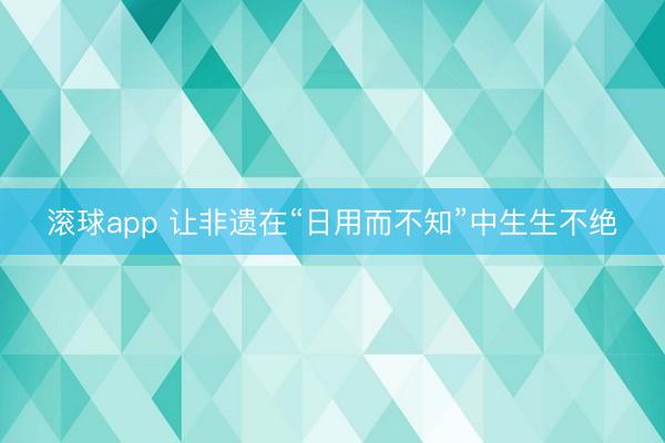 滚球app 让非遗在“日用而不知”中生生不绝