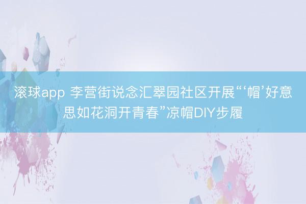 滚球app 李营街说念汇翠园社区开展“‘帽’好意思如花洞开青春”凉帽DIY步履