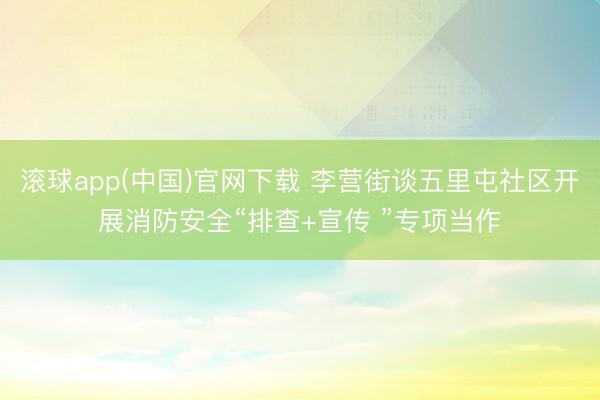滚球app(中国)官网下载 李营街谈五里屯社区开展消防安全“排查+宣传 ”专项当作