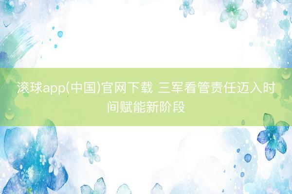 滚球app(中国)官网下载 三军看管责任迈入时间赋能新阶段