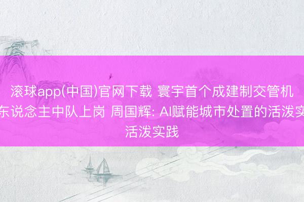 滚球app(中国)官网下载 寰宇首个成建制交管机器东说念主中队上岗 周国辉: AI赋能城市处置的活泼实践