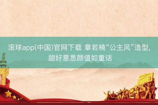 滚球app(中国)官网下载 章若楠“公主风”造型，<a href=