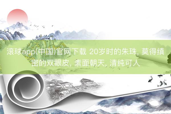 滚球app(中国)官网下载 20岁时的朱珠， 莫得缜密的双眼皮，<a href=