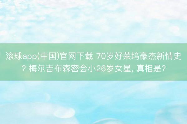 滚球app(中国)官网下载 70岁好莱坞豪杰新情史? 梅尔吉布森密会小26岁女星， 真相是?