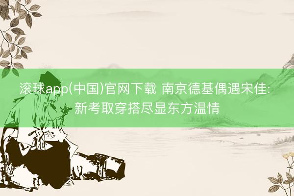 滚球app(中国)官网下载 南京德基偶遇宋佳: 新考取穿搭尽显东方温情