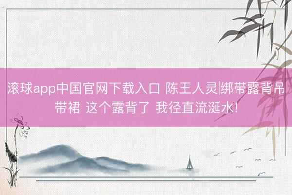 滚球app中国官网下载入口 陈王人灵|绑带露背吊带裙 这个露背了 我径直流涎水!