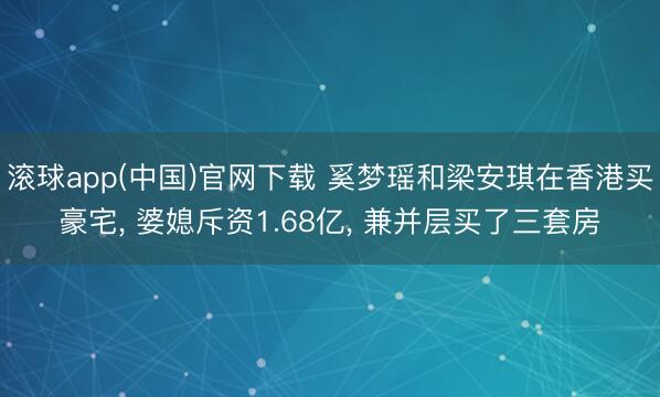 滚球app(中国)官网下载 奚梦瑶和梁安琪在香港买豪宅， 婆媳斥资1.68亿，<a href=