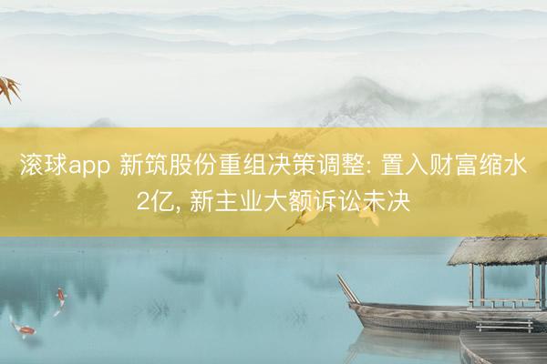 滚球app 新筑股份重组决策调整: 置入财富缩水2亿， 新主业大额诉讼未决