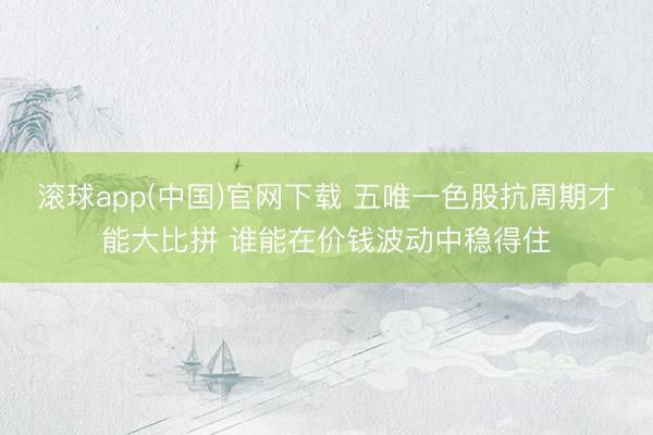 滚球app(中国)官网下载 五唯一色股抗周期才能大比拼 谁能在价钱波动中稳得住