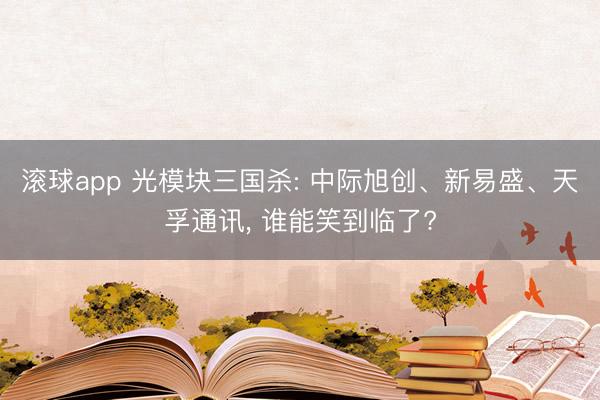 滚球app 光模块三国杀: 中际旭创、新易盛、天孚通讯， 谁能笑到临了?