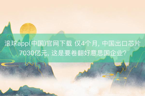 滚球app(中国)官网下载 仅4个月， 中国出口芯片7030亿元， 这是要卷翻好意思国企业?