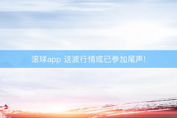 滚球app 这波行情或已参加尾声!