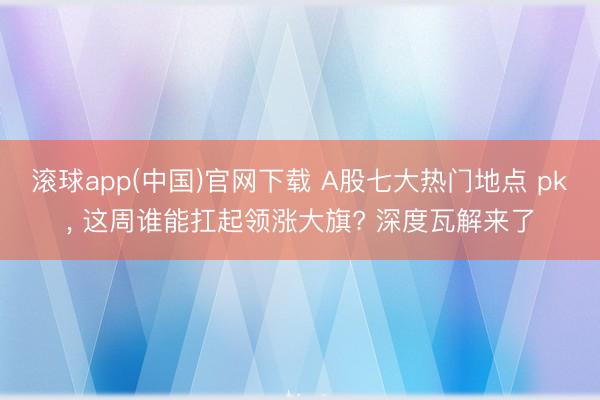 滚球app(中国)官网下载 A股七大热门地点 pk， 这周谁能扛起领涨大旗? 深度瓦解来了