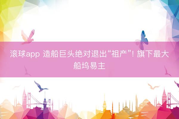 滚球app 造船巨头绝对退出“祖产”! 旗下最大船坞易主