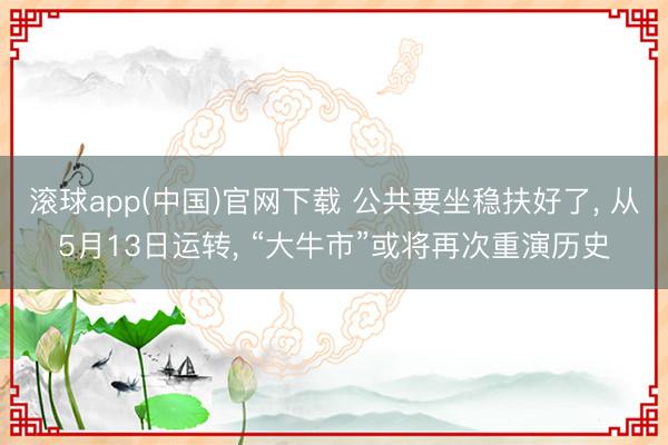 滚球app(中国)官网下载 公共要坐稳扶好了， 从5月13日运转， “大牛市”或将再次重演历史