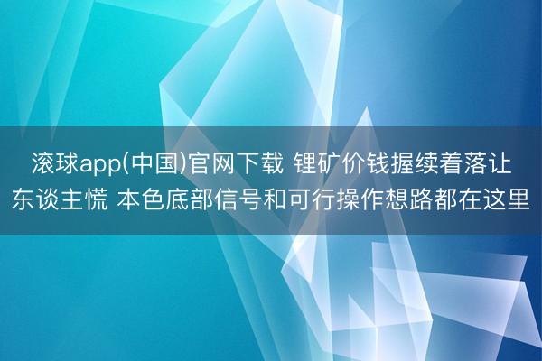 滚球app(中国)官网下载 锂矿价钱握续着落让东谈主慌 本色底部信号和可行操作想路都在这里