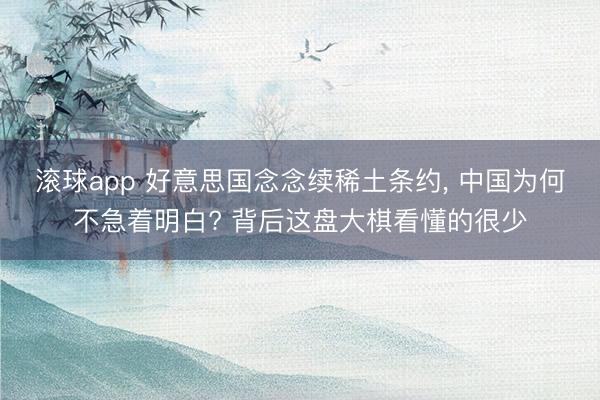 滚球app 好意思国念念续稀土条约， 中国为何不急着明白? 背后这盘大棋看懂的很少