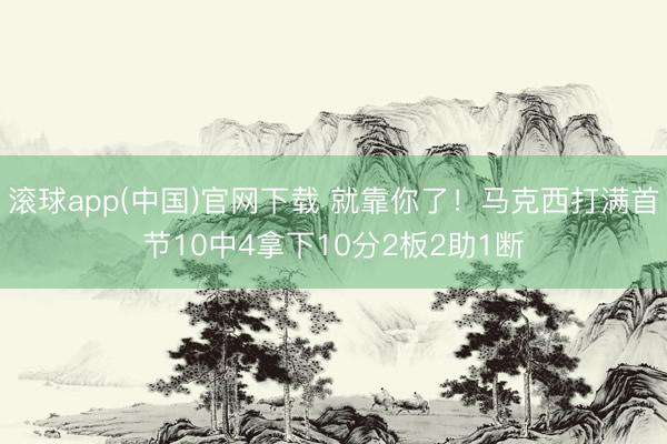 滚球app(中国)官网下载 就靠你了！马克西打满首节10中4拿下10分2板2助1断