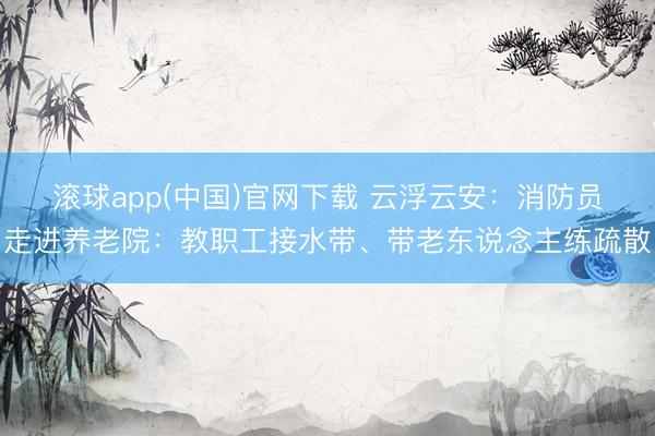滚球app(中国)官网下载 云浮云安：消防员走进养老院：教职工接水带、带老东说念主练疏散