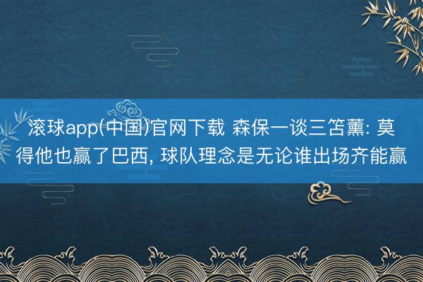滚球app(中国)官网下载 森保一谈三笘薰: 莫得他也赢了巴西， 球队理念是无论谁出场齐能赢