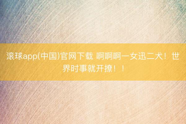 滚球app(中国)官网下载 啊啊啊一女迅二犬！世界时事就开撩！！