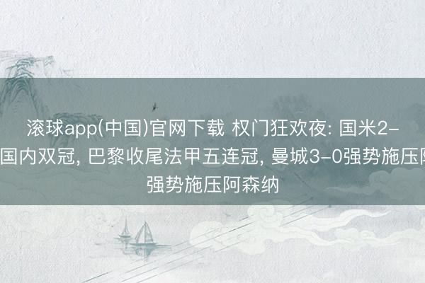 滚球app(中国)官网下载 权门狂欢夜: 国米2-0加冕国内双冠, 巴黎收尾法甲五连冠, 曼城3-0强势施压阿森纳