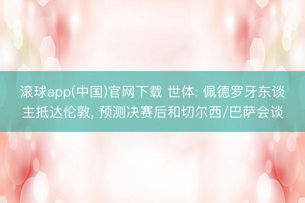 滚球app(中国)官网下载 世体: 佩德罗牙东谈主抵达伦敦， 预测决赛后和切尔西/巴萨会谈