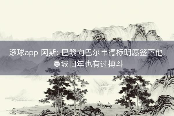 滚球app 阿斯: 巴黎向巴尔韦德标明愿签下他， 曼城旧年也有过搏斗