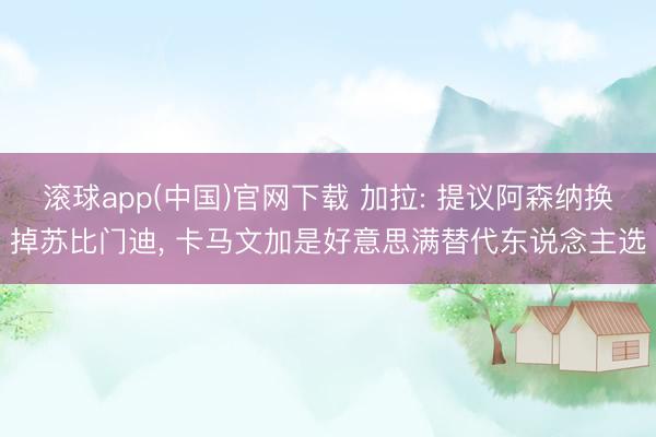 滚球app(中国)官网下载 加拉: 提议阿森纳换掉苏比门迪， 卡马文加是好意思满替代东说念主选
